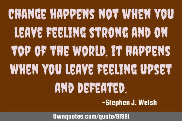 Change happens not when you leave feeling strong and on top of the world, it happens when you leave