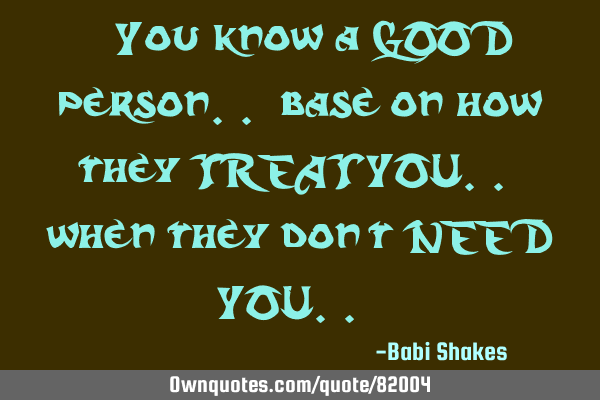 " You know a GOOD person.. base on how they TREAT YOU.. when they don