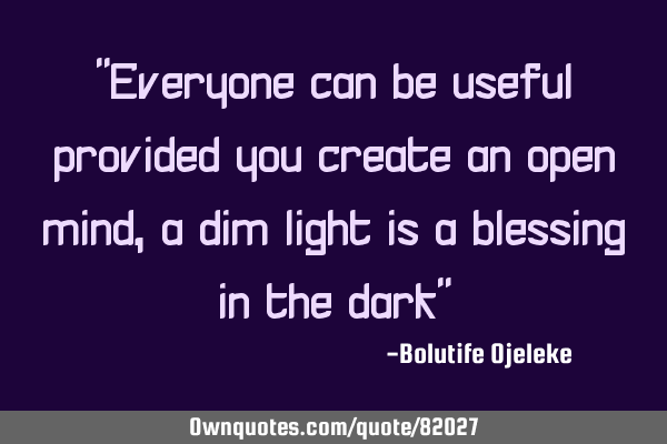 "Everyone can be useful provided you create an open mind, a dim light is a blessing in the dark"