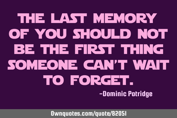The last memory of you should not be the first thing someone can’t wait to