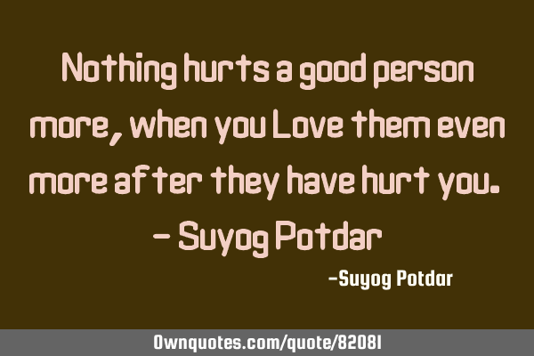 Nothing hurts a good person more, when you Love them even more after they have hurt you. - Suyog P
