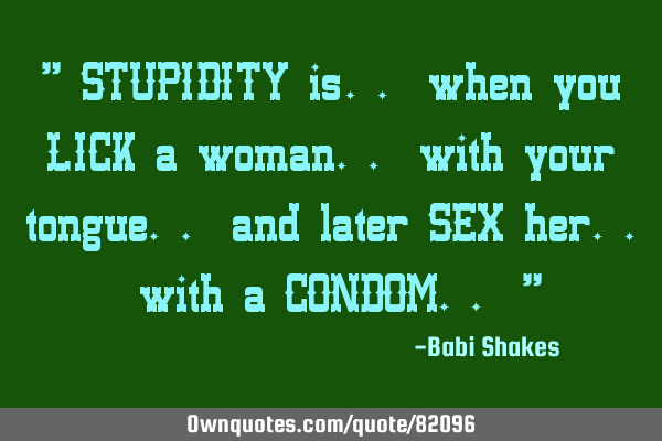 " STUPIDITY is.. when you LICK a woman.. with your tongue.. and later SEX her.. with a CONDOM.. "