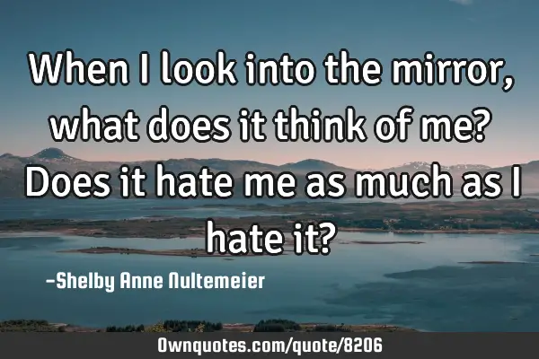 When I look into the mirror, what does it think of me? Does it hate me as much as I hate it?