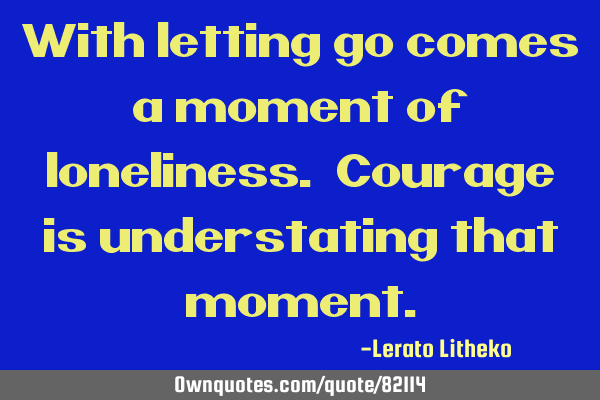 With letting go comes a moment of loneliness. Courage is understating that