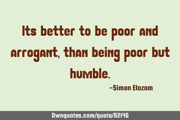 Its better to be poor and arrogant, than being poor but