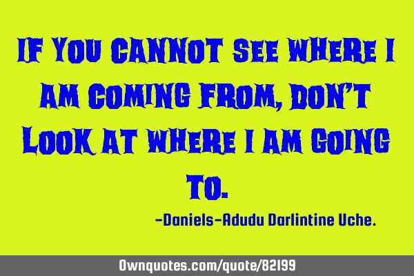 If you cannot see where I am coming from, don’t look at where I am going