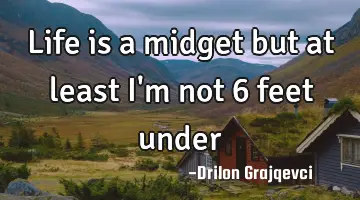 Life is a midget but at least I'm not 6 feet under