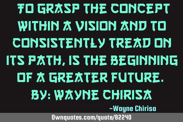 “To grasp the concept within a vision and to consistently tread on its path, is the beginning of