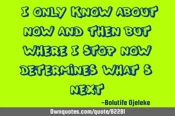 "I only know about now and then but where I stop now determines what