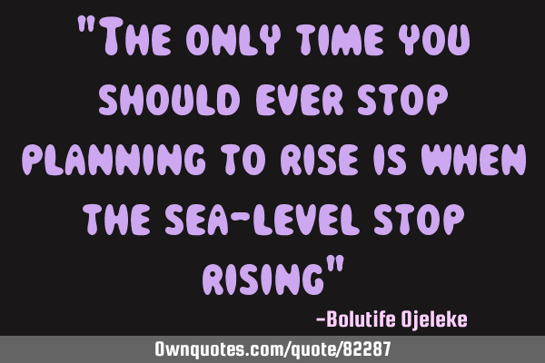 "The only time you should ever stop planning to rise is when the sea-level stop rising"