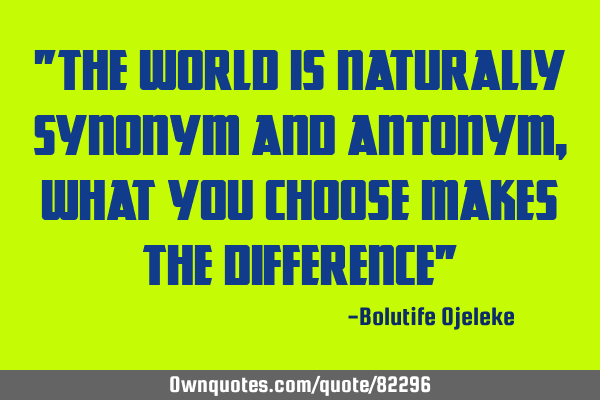 "The world is naturally synonym and antonym, what you choose makes the difference"