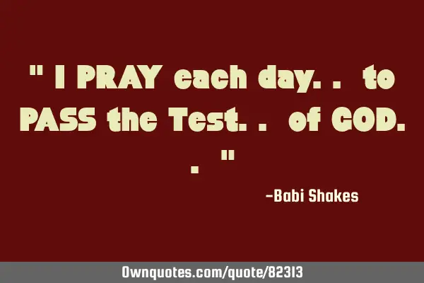 " I PRAY each day.. to PASS the Test.. of GOD.. "