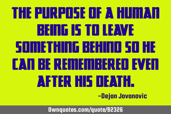 The purpose of a human being is to leave something behind so he can be remembered even after his