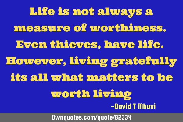Life is not always a measure of worthiness. Even thieves, have life. However, living gratefully its