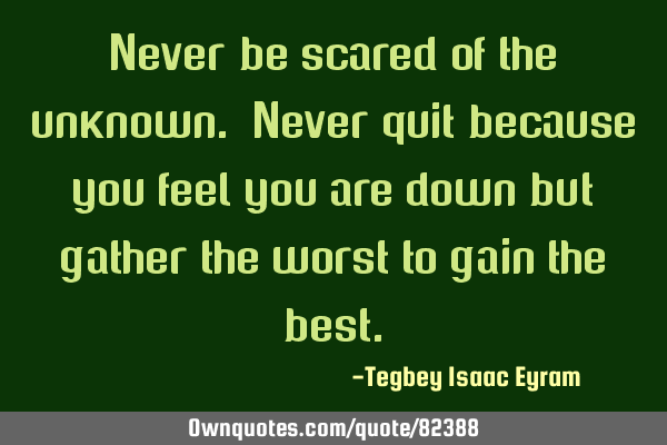 Never be scared of the unknown. Never quit because you feel you are down but gather the worst to