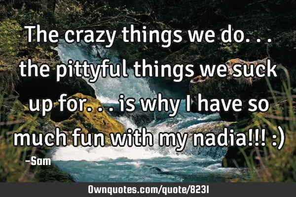 The crazy things we do... the pittyful things we suck up for... is why i have so much fun with my