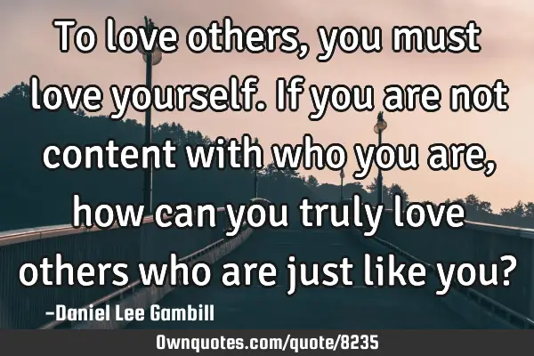 To love others, you must love yourself. If you are not content with who you are, how can you truly