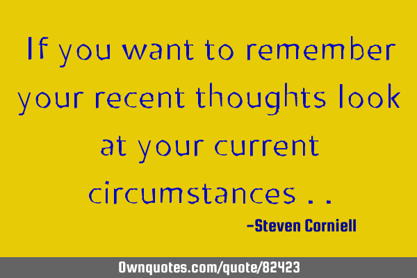 If you want to remember your recent thoughts look at your current circumstances