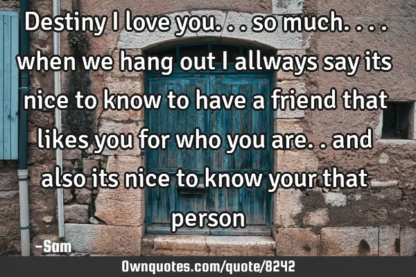 Destiny i love you... so much.... when we hang out i allways say its nice to know to have a friend