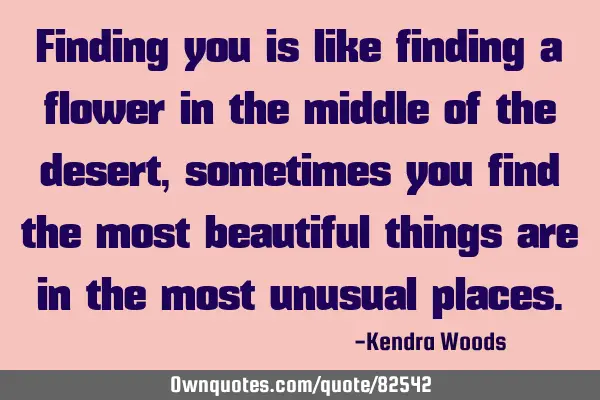 Finding you is like finding a flower in the middle of the desert, sometimes you find the most