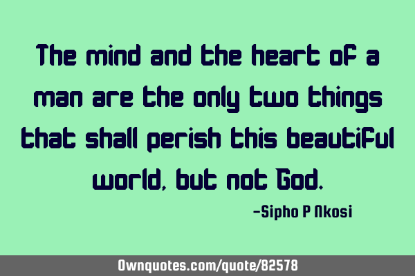 The mind and the heart of a man are the only two things that shall perish this beautiful world, but