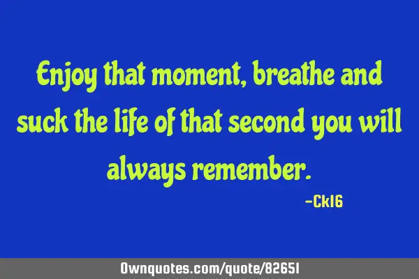 Enjoy that moment, breathe and suck the life of that second you will always