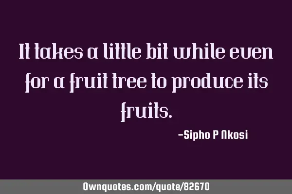 It takes a little bit while even for a fruit tree to produce its