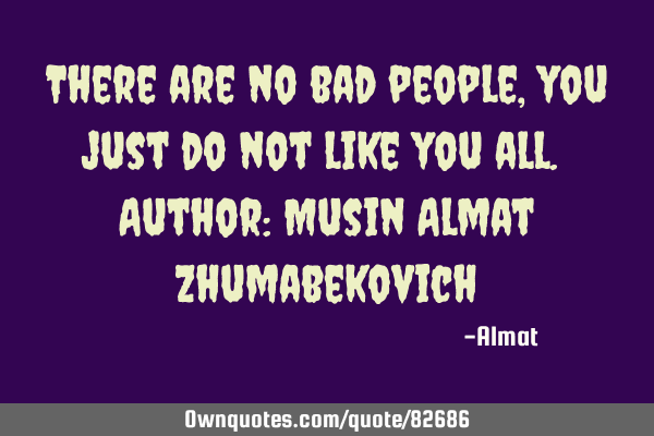 There are no bad people, you just do not like you all. Author: Musin Almat Z