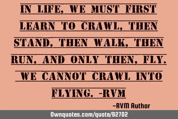 In life, we must first learn to crawl, then stand, then walk, then run, and only then, fly. We