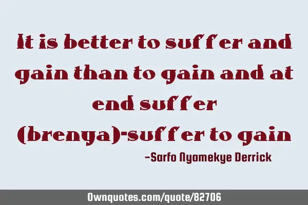 It is better to suffer and gain than to gain and at end suffer (brenya)-suffer to