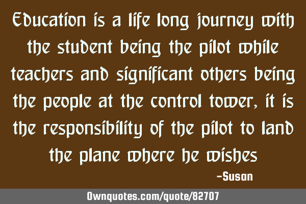 Education is a life long journey with the student being the pilot while teachers and significant