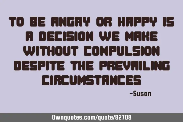 To be angry or happy is a decision we make without compulsion despite the prevailing