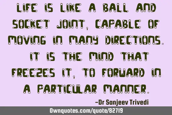 Life is like a ball and socket joint, capable of moving in many directions. It is the mind that