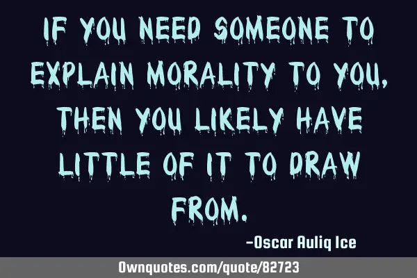 If you need someone to explain morality to you, then you likely have little of it to draw