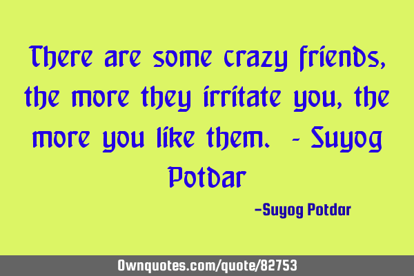 There are some crazy friends, the more they irritate you, the more you like them. - Suyog P