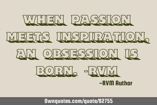 When Passion meets Inspiration, an Obsession is born.-RVM