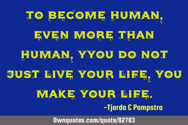 To become human, even more than human, Yyou do not just live your life, you make your