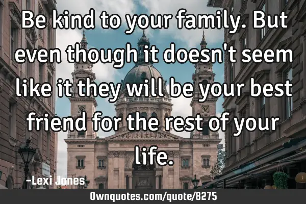 Be kind to your family. But even though it doesn