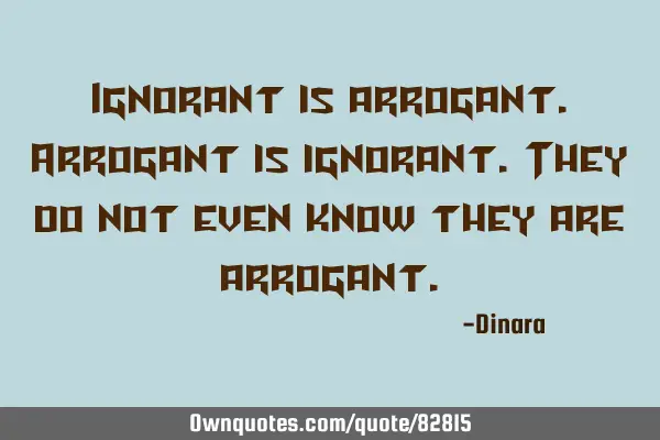 Ignorant is arrogant. Arrogant is ignorant. They do not even know they are