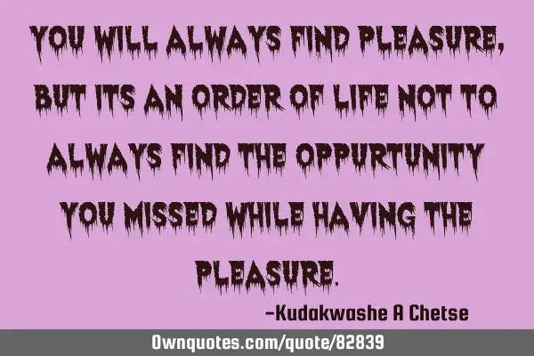 You will always find pleasure, but its an order of life not to always find the oppurtunity you