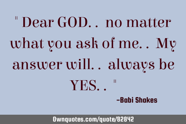 " Dear GOD.. no matter what you ask of me.. My answer will.. always be YES.. "