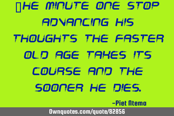 The minute one stop advancing his thoughts the faster old age takes its course and the sooner he