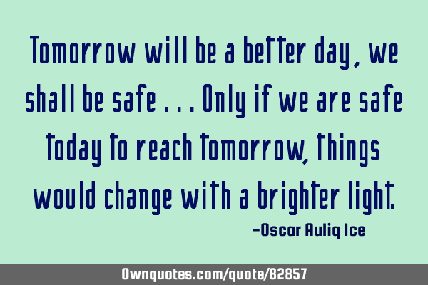 Tomorrow will be a better day, we shall be safe ...only if we are safe today to reach tomorrow,