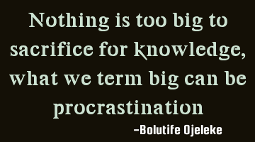 Nothing is too big to sacrifice for knowledge, what we term big can be procrastination