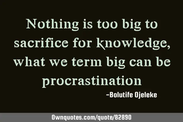 Nothing is too big to sacrifice for knowledge, what we term big can be