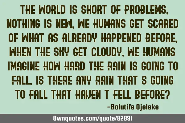 "The world is short of problems, nothing is new, we humans get scared of what as already happened