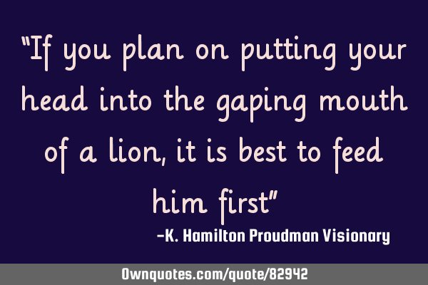 “If you plan on putting your head into the gaping mouth of a lion, it is best to feed him first”