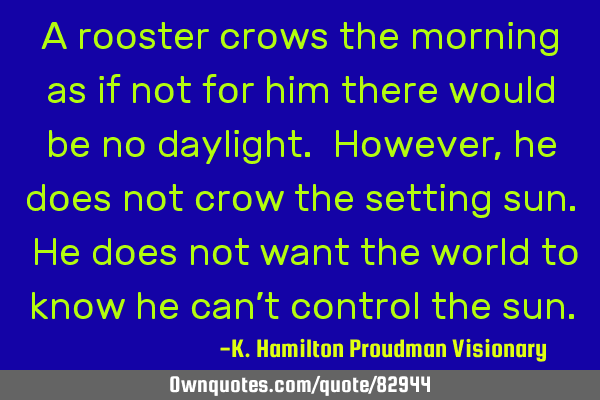 A rooster crows the morning as if not for him there would be no daylight. However, he does not crow
