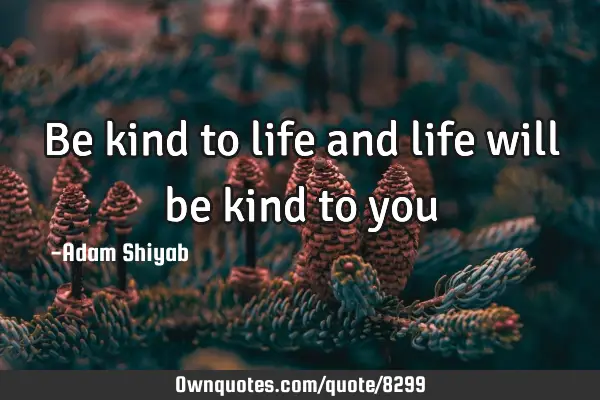 Be kind to life and life will be kind to