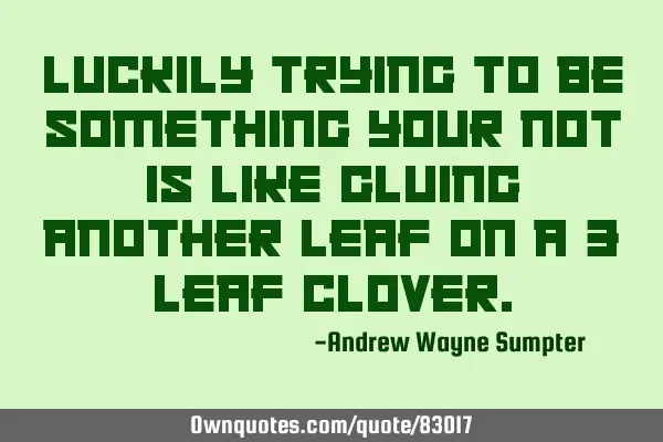 Luckily trying to be something your not is like gluing another leaf on a 3 leaf
